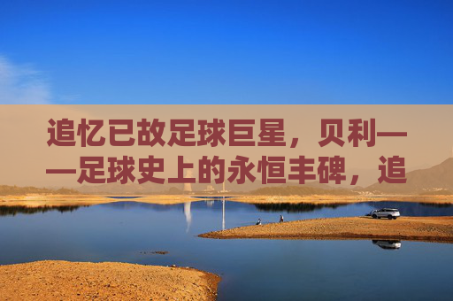 追忆已故足球巨星，贝利——足球史上的永恒丰碑，追忆已故足球巨星贝利，足球史上的永恒丰碑