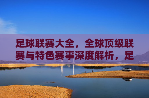 足球联赛大全，全球顶级联赛与特色赛事深度解析，足球联赛大全，全球顶级联赛与特色赛事深度解析