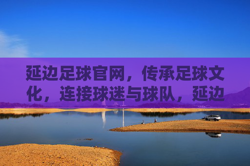 延边足球官网，传承足球文化，连接球迷与球队，延边足球官网，传承足球文化，连接球迷与球队