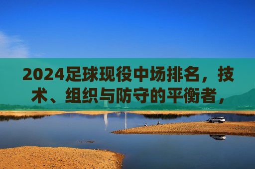 2024足球现役中场排名,技术、组织与防守的平衡者,谁是中场之王?