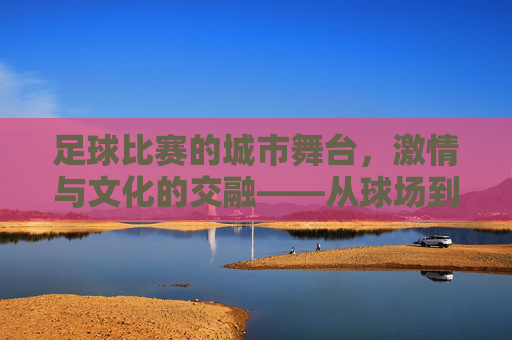 足球比赛的城市舞台,激情与文化的交融——从球场到城市的共鸣,足球比赛的城市舞台,激情与文化的交融——从球场到城市的共鸣