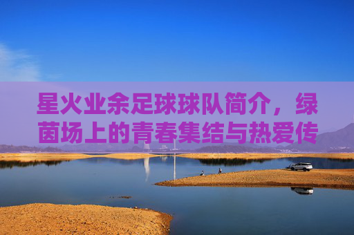 星火业余足球球队简介，绿茵场上的青春集结与热爱传承，星火业余足球队，绿茵场上的青春集结与热爱传承