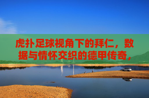 虎扑足球视角下的拜仁,数据与情怀交织的德甲传奇,虎扑足球视角下的拜仁,数据与情怀交织的德甲传奇