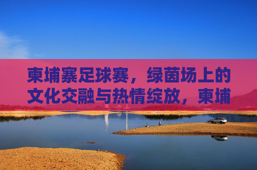 柬埔寨足球赛，绿茵场上的文化交融与热情绽放，柬埔寨足球赛，绿茵场上的文化交融与热情绽放