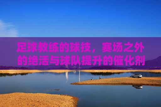 足球教练的球技，赛场之外的绝活与球队提升的催化剂，足球教练的球技，赛场之外的绝活与球队提升的催化剂