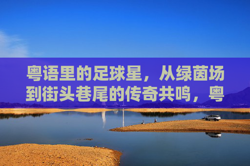 粤语里的足球星，从绿茵场到街头巷尾的传奇共鸣，粤语里的足球星，从绿茵场到街头巷尾的传奇共鸣