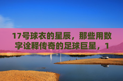 17号球衣的星辰，那些用数字诠释传奇的足球巨星，17号球衣的星辰，那些用数字诠释传奇的足球巨星