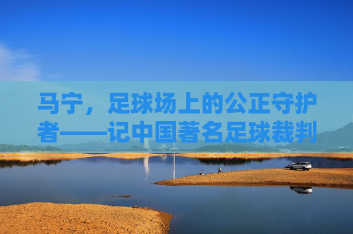 马宁,足球场上的公正守护者——记中国著名足球裁判员,马宁,足球场上的公正守护者——记中国著名足球裁判员