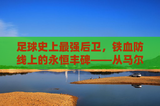 足球史上最强后卫,铁血防线上的永恒丰碑——从马尔蒂尼到现代防守核心的巅峰传奇,足球史上最强后卫,铁血防线上的永恒丰碑——从马尔蒂尼到现代防守核心的巅峰传奇