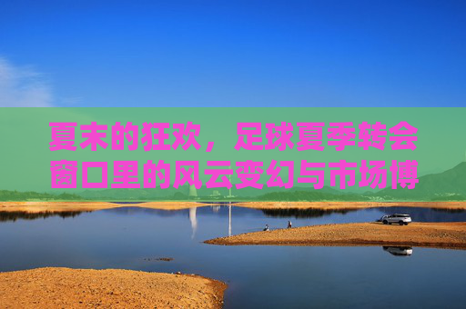 夏末的狂欢，足球夏季转会窗口里的风云变幻与市场博弈，夏末的狂欢，足球夏季转会窗口里的风云变幻与市场博弈