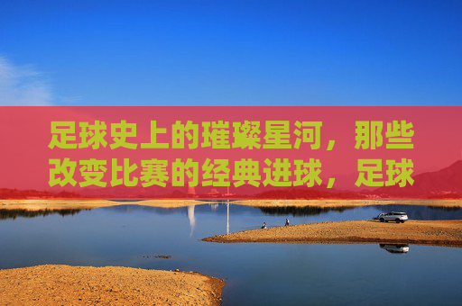 足球史上的璀璨星河,那些改变比赛的经典进球,足球史上的璀璨星河,那些改变比赛的经典进球