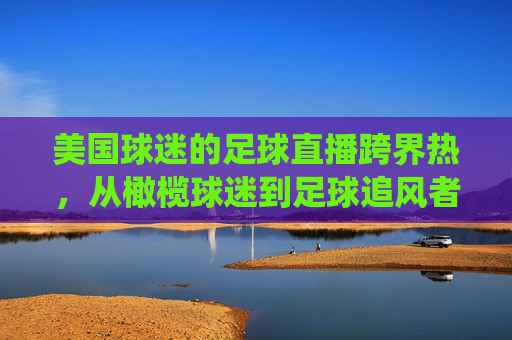 美国球迷的足球直播跨界热,从橄榄球迷到足球追风者的转变,美国橄榄球迷的足球直播跨界热,从传统球迷到足球追风者的转变