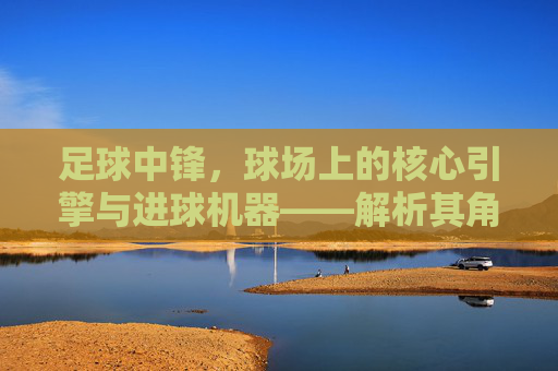 足球中锋，球场上的核心引擎与进球机器——解析其角色演变与当代价值，足球中锋，球场核心引擎与进球机器——解析其角色演变与当代价值