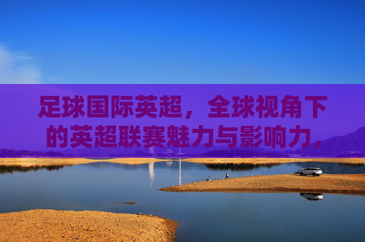 足球国际英超，全球视角下的英超联赛魅力与影响力，足球国际英超，全球视角下的联赛魅力与影响力