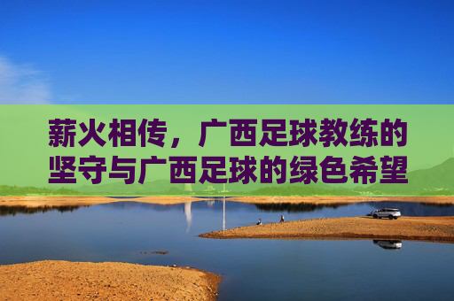 薪火相传,广西足球教练的坚守与广西足球的绿色希望