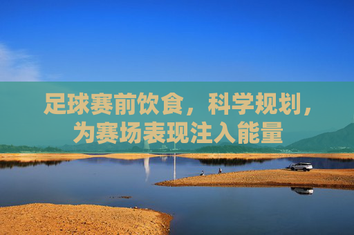 足球赛前饮食,科学规划,为赛场表现注入能量