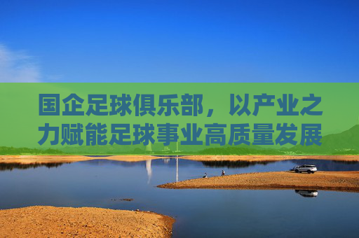 国企足球俱乐部,以产业之力赋能足球事业高质量发展