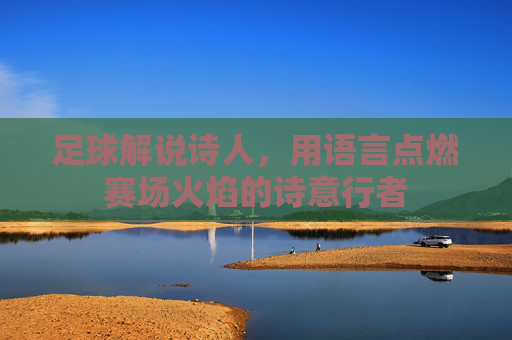 足球解说诗人，用语言点燃赛场火焰的诗意行者