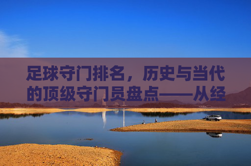 足球守门排名,历史与当代的顶级守门员盘点——从经典到现代的守门艺术演进,足球顶级守门员历史与当代盘点,从经典到现代的守门艺术演进