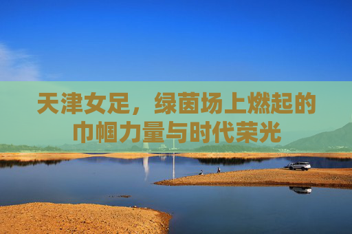 天津女足,绿茵场上燃起的巾帼力量与时代荣光