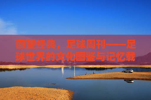 回望经典，足球周刊——足球世界的文化图鉴与记忆载体，回望经典，足球周刊——足球世界的文化图鉴与记忆载体