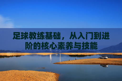 足球教练基础,从入门到进阶的核心素养与技能