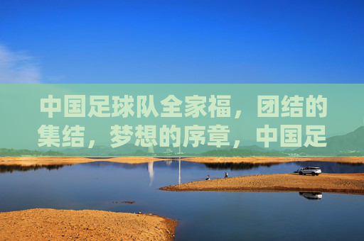 中国足球队全家福，团结的集结，梦想的序章，中国足球队全家福，团结的集结，梦想的序章