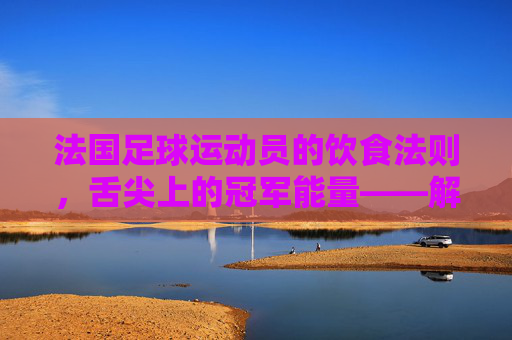 法国足球运动员的饮食法则,舌尖上的冠军能量——解析法国足球明星的饮食秘籍