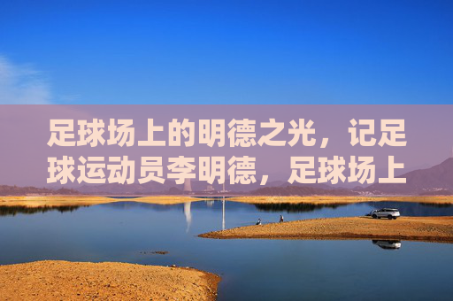 足球场上的明德之光，记足球运动员李明德，足球场上的明德之光，记足球运动员李明德