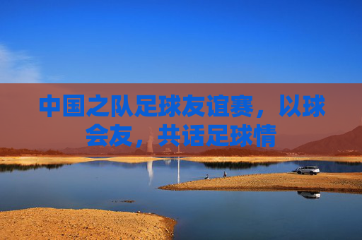 中国之队足球友谊赛,以球会友,共话足球情