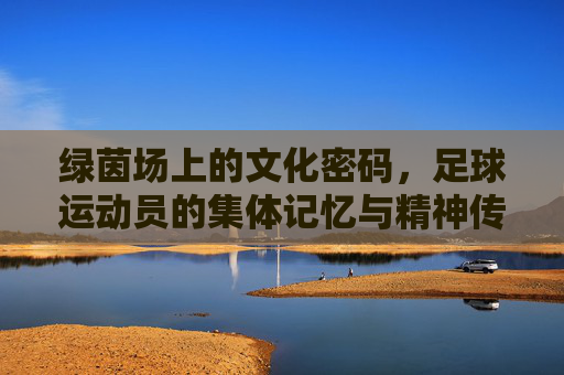 绿茵场上的文化密码,足球运动员的集体记忆与精神传承,绿茵场上的文化密码,足球运动员的集体记忆与精神传承