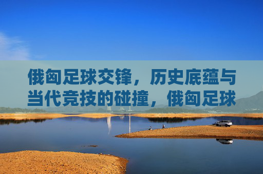 俄匈足球交锋,历史底蕴与当代竞技的碰撞,俄匈足球交锋,历史底蕴与当代竞技的碰撞