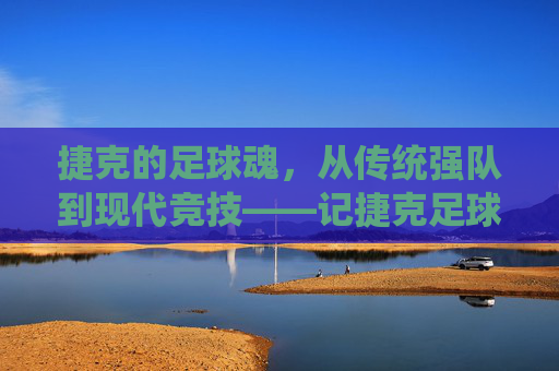 捷克的足球魂，从传统强队到现代竞技——记捷克足球运动员的卓越贡献与时代印记