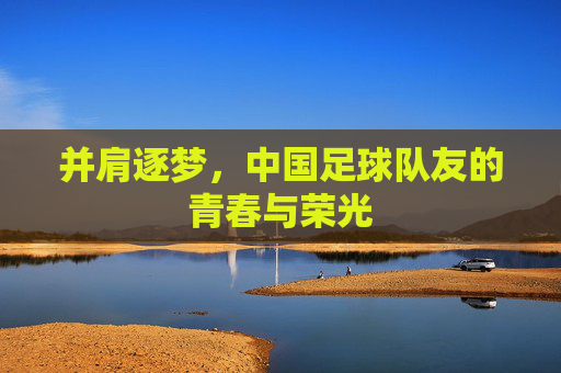 并肩逐梦,中国足球队友的青春与荣光