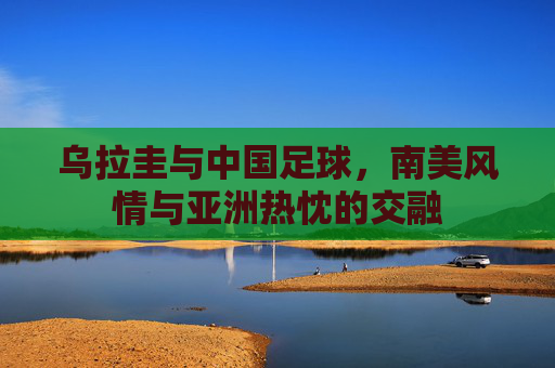 乌拉圭与中国足球，南美风情与亚洲热忱的交融