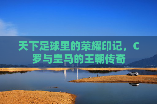 天下足球里的荣耀印记,C罗与皇马的王朝传奇