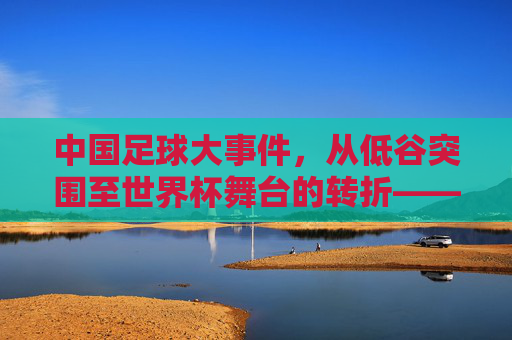 中国足球大事件,从低谷突围至世界杯舞台的转折——2022年亚洲区预选赛出线与后续发展反思,中国足球2022亚洲区预选赛出线,从低谷突围到世界杯舞台的转折与后续发展反思