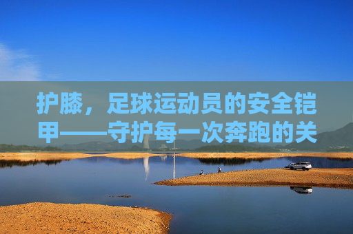 护膝，足球运动员的安全铠甲——守护每一次奔跑的关节卫士，护膝，足球运动员的安全铠甲——守护每一次奔跑的关节卫士