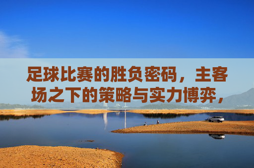 足球比赛的胜负密码，主客场之下的策略与实力博弈，足球比赛的胜负密码，主客场之下的策略与实力博弈