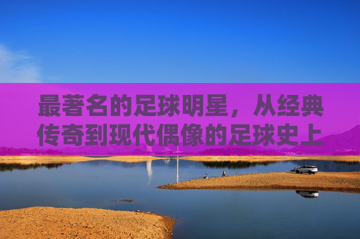 最著名的足球明星，从经典传奇到现代偶像的足球史上的璀璨星辰，从经典传奇到现代偶像，足球史上最著名的足球明星