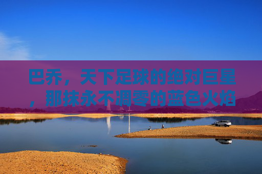 巴乔,天下足球的绝对巨星,那抹永不凋零的蓝色火焰——从意甲神童到传奇落幕的永恒印记,巴乔,天下足球的绝对巨星,那抹永不凋零的蓝色火焰——从意甲神童到传奇落幕的永恒印记