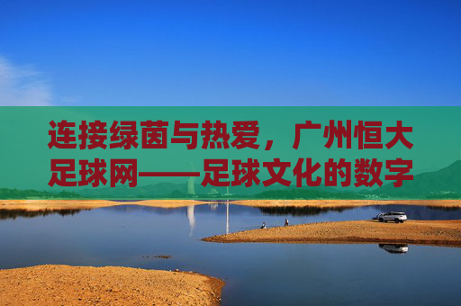 连接绿茵与热爱，广州恒大足球网——足球文化的数字桥梁与球迷互动平台，连接绿茵与热爱，广州恒大足球网——足球文化的数字桥梁与球迷互动平台