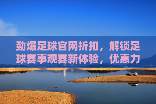 劲爆足球官网折扣,解锁足球赛事观赛新体验,优惠力度直击心巴!劲爆足球官网折扣,解锁足球赛事观赛新体验,优惠力度直击心巴!