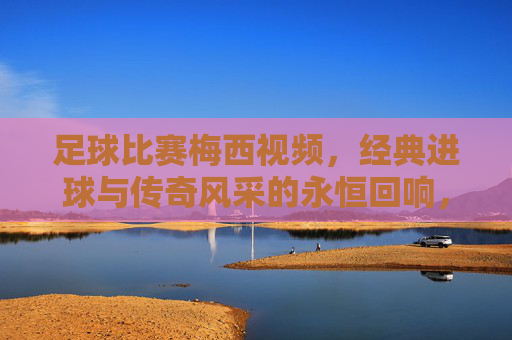 足球比赛梅西视频,经典进球与传奇风采的永恒回响,足球比赛梅西视频,经典进球与传奇风采的永恒回响