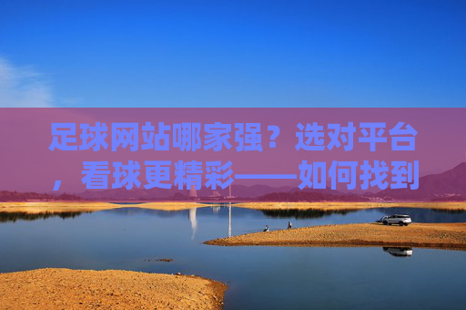 足球网站哪家强？选对平台，看球更精彩——如何找到最适合你的足球信息源，足球网站哪家强？选对平台，看球更精彩——如何找到最适合你的足球信息源