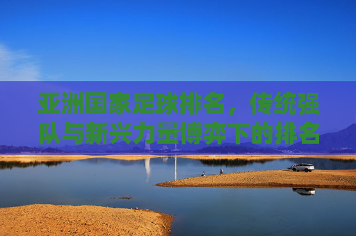 亚洲国家足球排名，传统强队与新兴力量博弈下的排名变迁，亚洲国家足球排名，传统强队与新兴力量博弈下的排名变迁