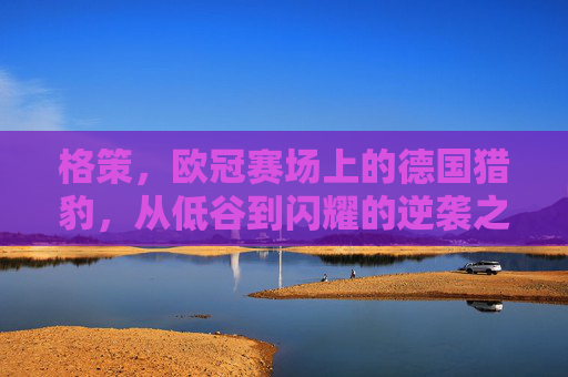 格策,欧冠赛场上的德国猎豹,从低谷到闪耀的逆袭之路,格策,欧冠赛场德国猎豹的从低谷到闪耀逆袭之路