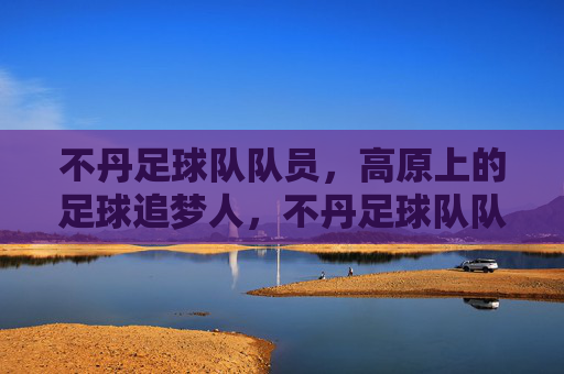 不丹足球队队员,高原上的足球追梦人,不丹足球队队员,高原上的足球追梦人