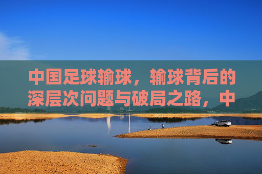 中国足球输球,输球背后的深层次问题与破局之路,中国足球输球,深层次问题剖析与破局路径探讨