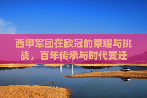 西甲军团在欧冠的荣耀与挑战，百年传承与时代变迁